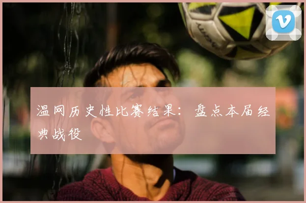 温网历史性比赛结果:盘点本届经典战役