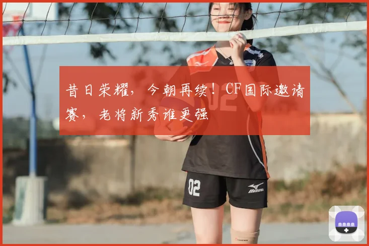 昔日荣耀,今朝再续!CF国际邀请赛,老将新秀谁更强