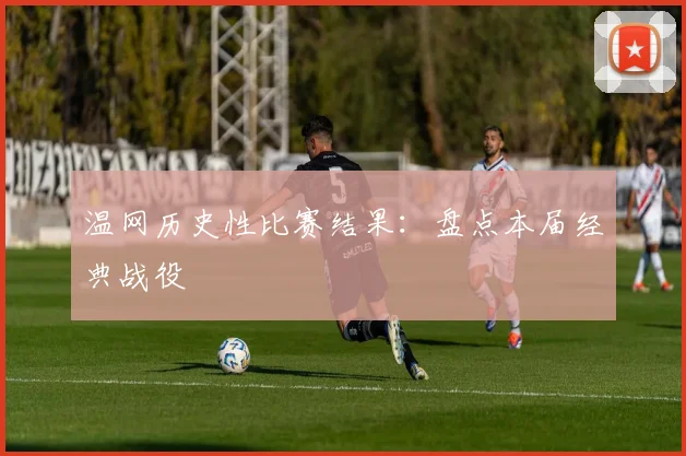 温网历史性比赛结果:盘点本届经典战役