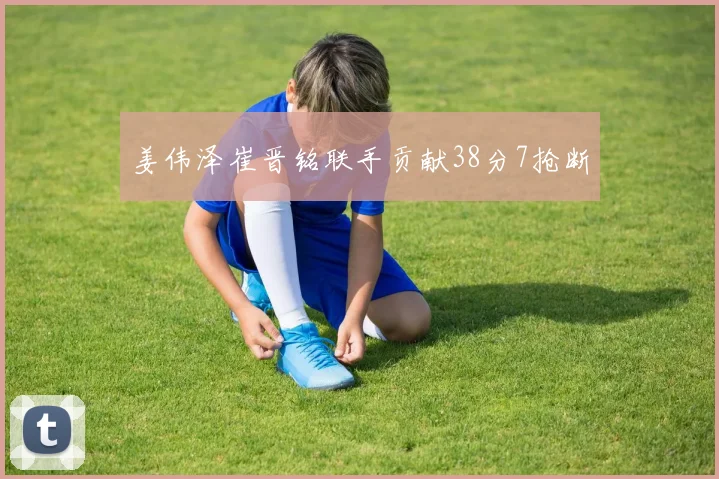 姜伟泽崔晋铭联手贡献38分7抢断