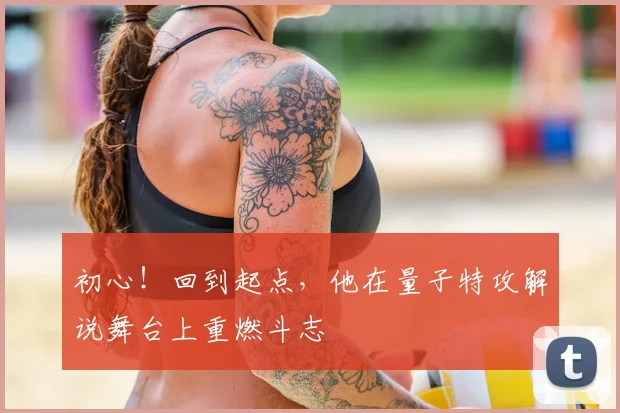 初心!回到起点,他在量子特攻解说舞台上重燃斗志