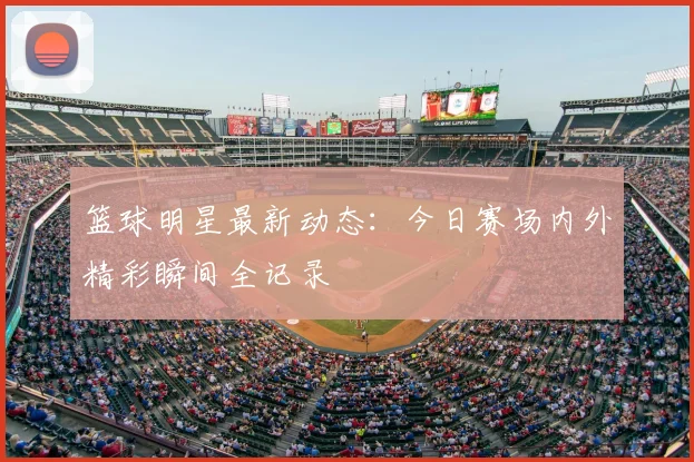 篮球明星最新动态:今日赛场内外精彩瞬间全记录