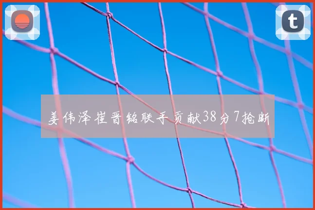 姜伟泽崔晋铭联手贡献38分7抢断