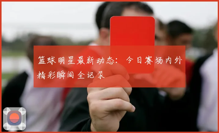 篮球明星最新动态:今日赛场内外精彩瞬间全记录