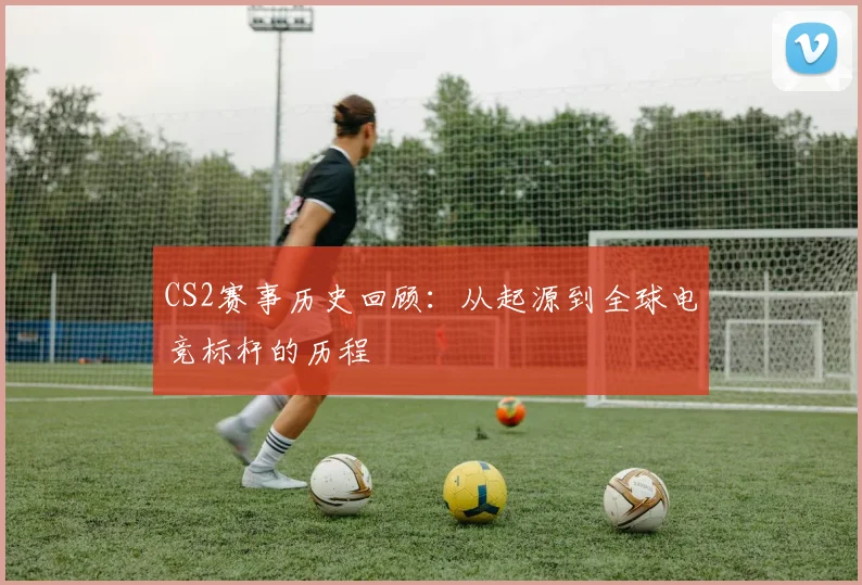 CS2赛事历史回顾:从起源到全球电竞标杆的历程