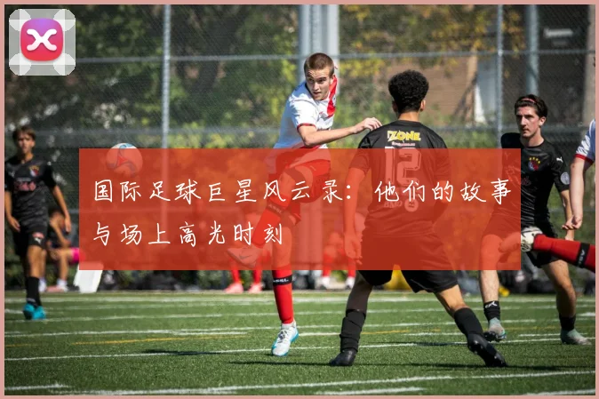 国际足球巨星风云录:他们的故事与场上高光时刻