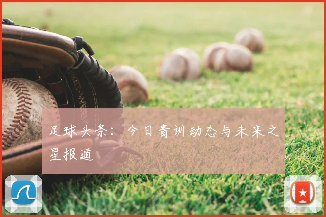 足球头条：今日青训动态与未来之星报道