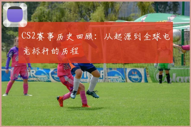 CS2赛事历史回顾:从起源到全球电竞标杆的历程