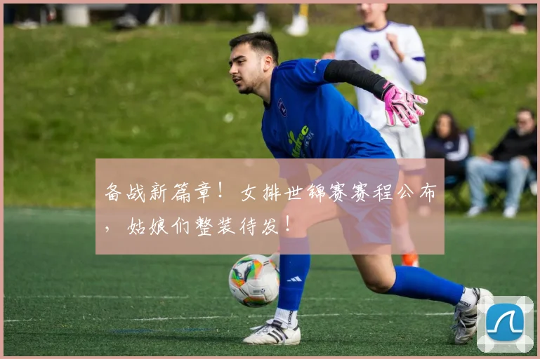 备战新篇章!女排世锦赛赛程公布,姑娘们整装待发!