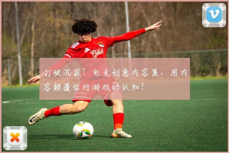 打破沉寂!电竞创意内容集,用内容颠覆你对游戏的认知!
