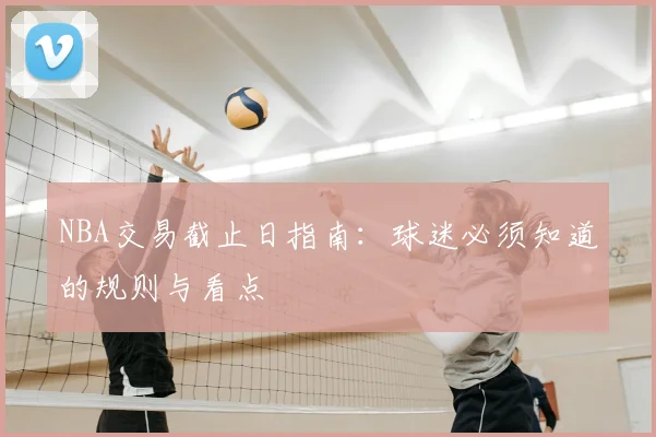 NBA交易截止日指南:球迷必须知道的规则与看点