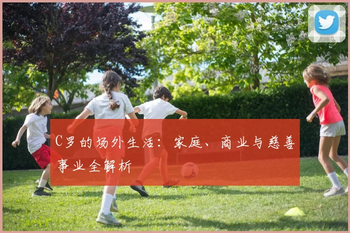 C罗的场外生活:家庭、商业与慈善事业全解析