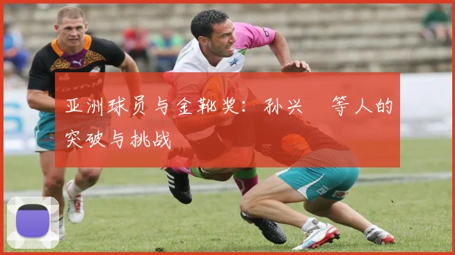 亚洲球员与金靴奖:孙兴慜等人的突破与挑战