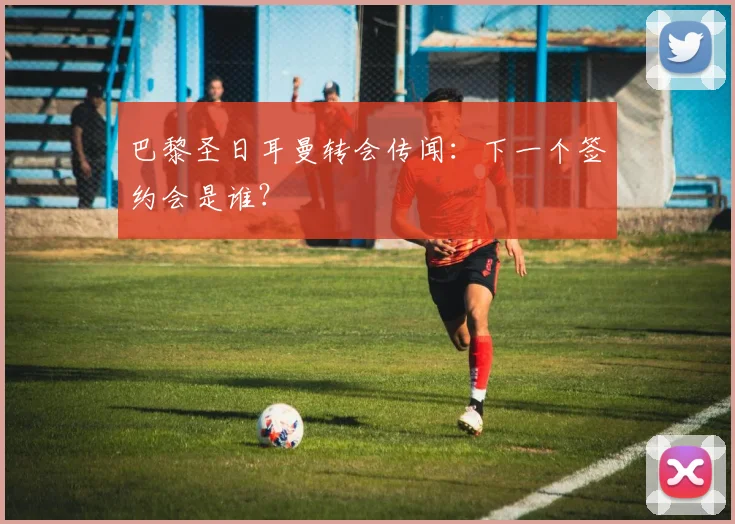 巴黎圣日耳曼转会传闻：下一个签约会是谁？