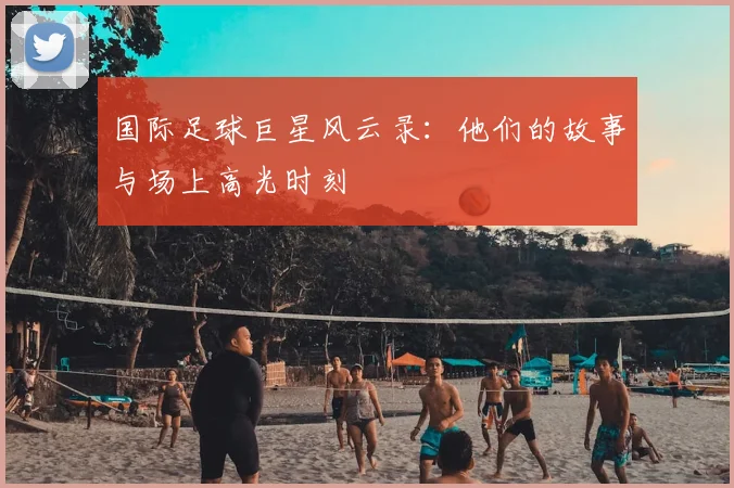 国际足球巨星风云录:他们的故事与场上高光时刻
