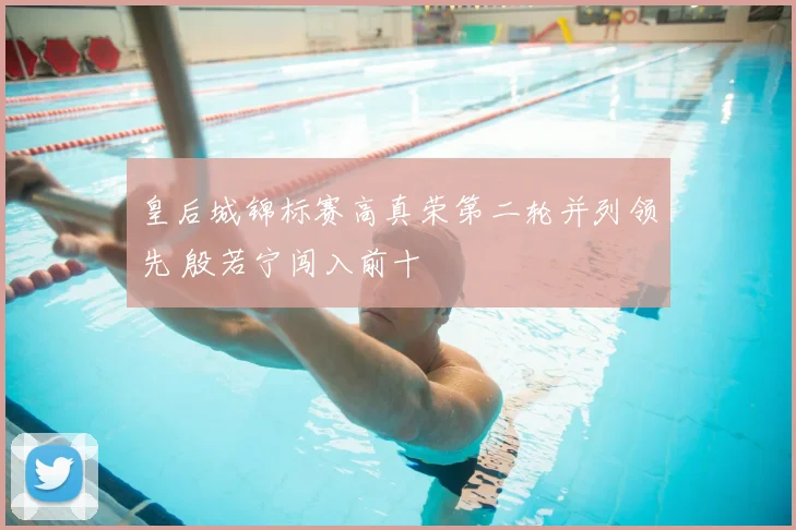 皇后城锦标赛高真荣第二轮并列领先 殷若宁闯入前十