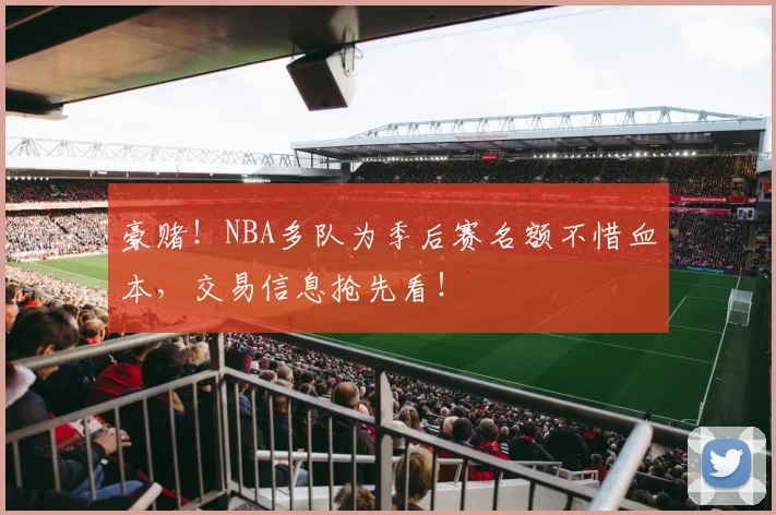 豪赌!NBA多队为季后赛名额不惜血本,交易信息抢先看!